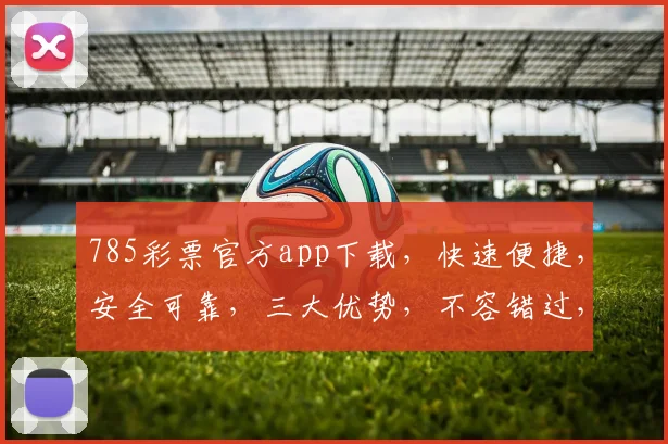 785彩票官方app下载，快速便捷，安全可靠，三大优势，不容错过，立即下载体验