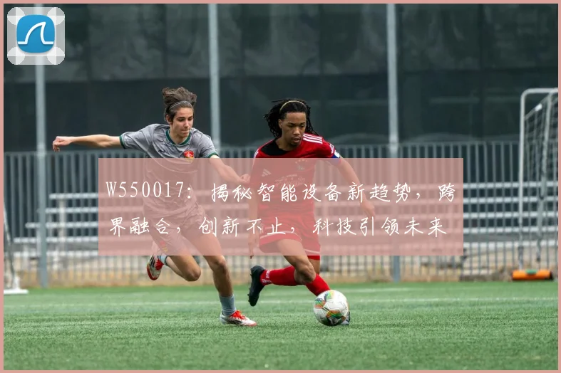 W550017：揭秘智能设备新趋势，跨界融合，创新不止，科技引领未来三步曲