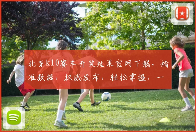 北京k10赛车开奖结果官网下载，精准数据，权威发布，轻松掌握，一网打尽
