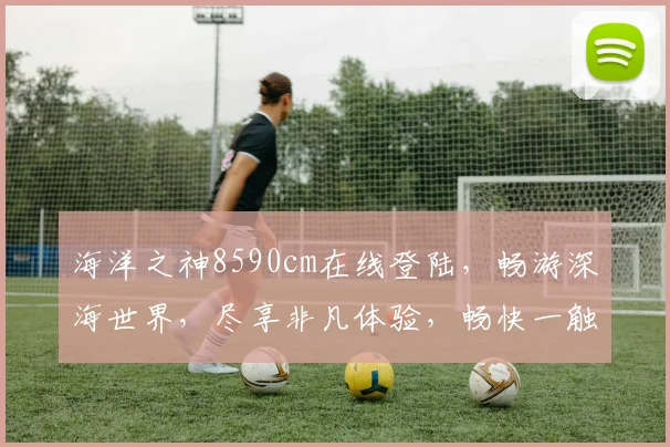 海洋之神8590cm在线登陆，畅游深海世界，尽享非凡体验，畅快一触即达
