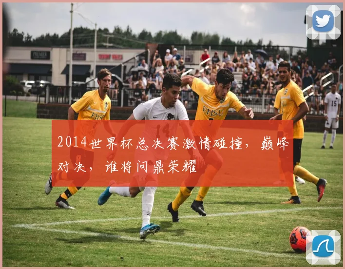 2014世界杯总决赛激情碰撞，巅峰对决，谁将问鼎荣耀