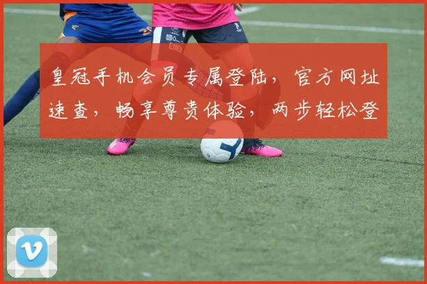 皇冠手机会员专属登陆，官方网址速查，畅享尊贵体验，两步轻松登录